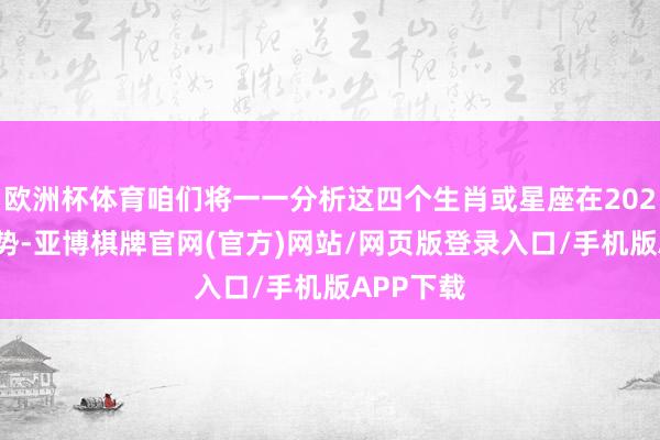 欧洲杯体育咱们将一一分析这四个生肖或星座在2025年的运势-亚博棋牌官网(官方)网站/网页版登录入口/手机版APP下载