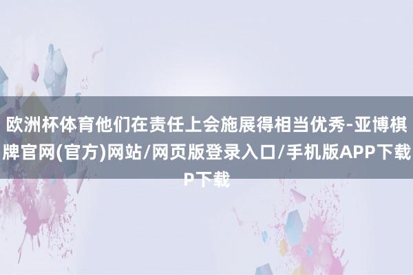 欧洲杯体育他们在责任上会施展得相当优秀-亚博棋牌官网(官方)网站/网页版登录入口/手机版APP下载