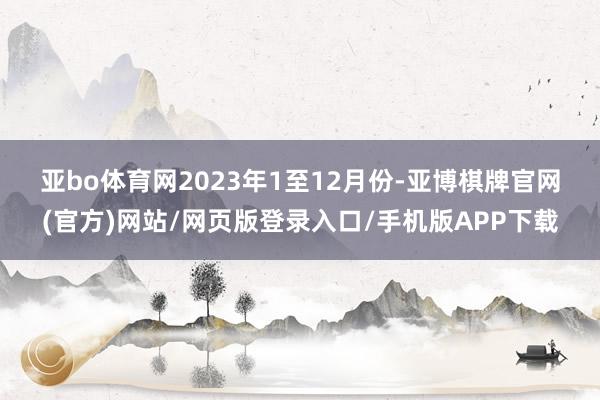 亚bo体育网　　2023年1至12月份-亚博棋牌官网(官方)网站/网页版登录入口/手机版APP下载
