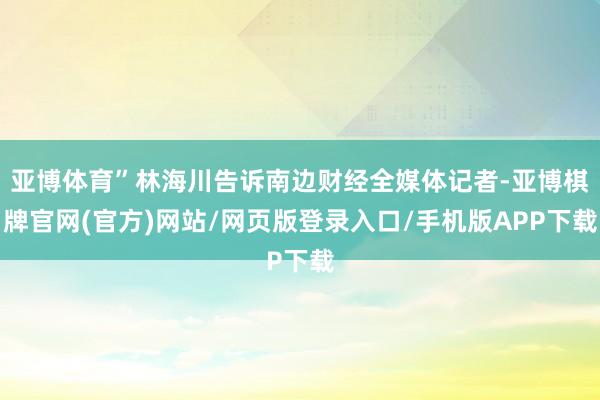 亚博体育”林海川告诉南边财经全媒体记者-亚博棋牌官网(官方)网站/网页版登录入口/手机版APP下载