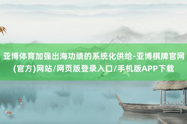 亚博体育加强出海功绩的系统化供给-亚博棋牌官网(官方)网站/网页版登录入口/手机版APP下载