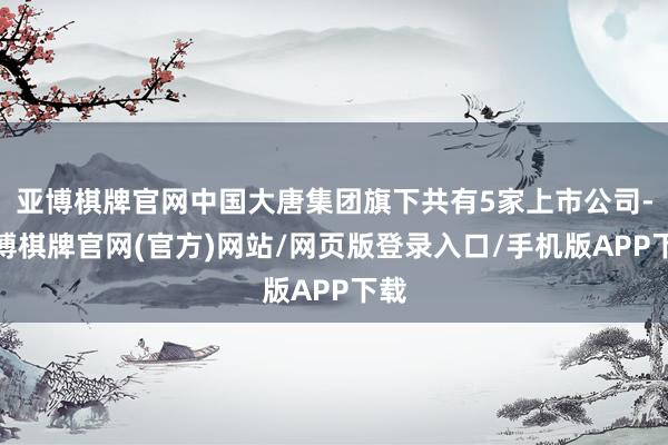亚博棋牌官网中国大唐集团旗下共有5家上市公司-亚博棋牌官网(官方)网站/网页版登录入口/手机版APP下载