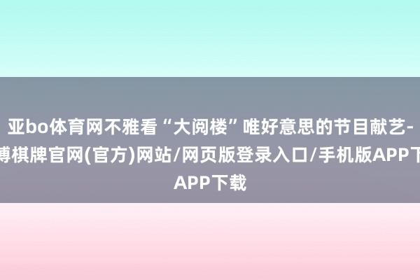 亚bo体育网不雅看“大阅楼”唯好意思的节目献艺-亚博棋牌官网(官方)网站/网页版登录入口/手机版APP下载