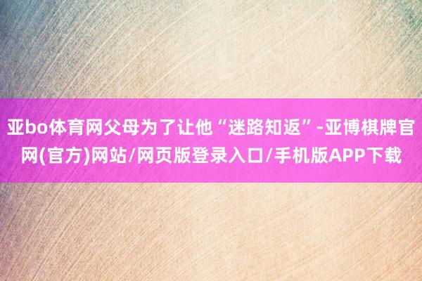 亚bo体育网父母为了让他“迷路知返”-亚博棋牌官网(官方)网站/网页版登录入口/手机版APP下载