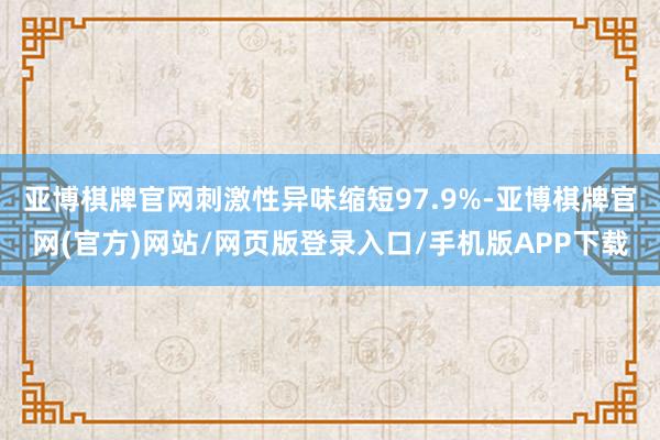 亚博棋牌官网刺激性异味缩短97.9%-亚博棋牌官网(官方)网站/网页版登录入口/手机版APP下载