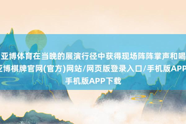 亚博体育在当晚的展演行径中获得现场阵阵掌声和喝彩-亚博棋牌官网(官方)网站/网页版登录入口/手机版APP下载