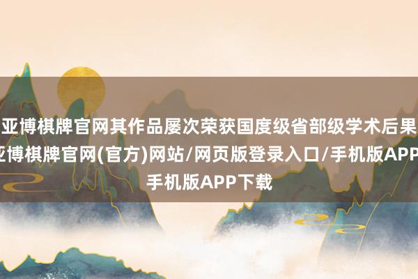 亚博棋牌官网其作品屡次荣获国度级省部级学术后果奖-亚博棋牌官网(官方)网站/网页版登录入口/手机版APP下载