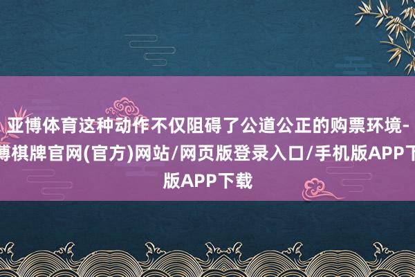 亚博体育这种动作不仅阻碍了公道公正的购票环境-亚博棋牌官网(官方)网站/网页版登录入口/手机版APP下载