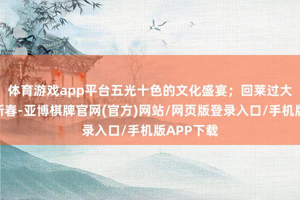 体育游戏app平台五光十色的文化盛宴；　　回莱过大年--共迎新春-亚博棋牌官网(官方)网站/网页版登录入口/手机版APP下载
