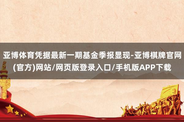 亚博体育凭据最新一期基金季报显现-亚博棋牌官网(官方)网站/网页版登录入口/手机版APP下载