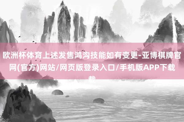 欧洲杯体育上述发售鸿沟技能如有变更-亚博棋牌官网(官方)网站/网页版登录入口/手机版APP下载