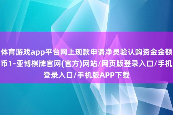 体育游戏app平台网上现款申请净灵验认购资金金额为东谈主民币1-亚博棋牌官网(官方)网站/网页版登录入口/手机版APP下载