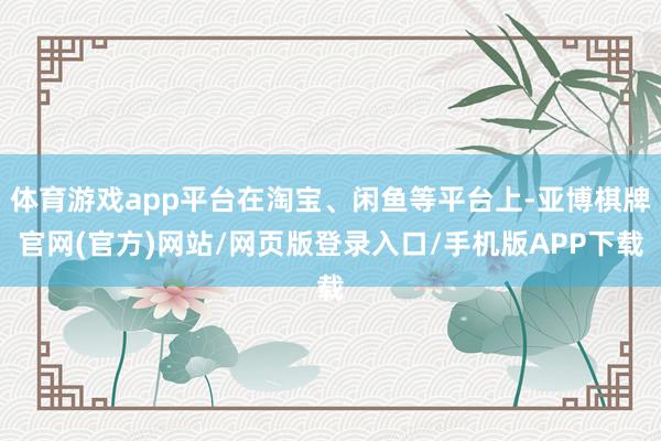 体育游戏app平台在淘宝、闲鱼等平台上-亚博棋牌官网(官方)网站/网页版登录入口/手机版APP下载