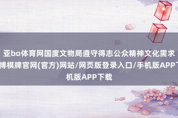 亚bo体育网国度文物局遵守得志公众精神文化需求-亚博棋牌官网(官方)网站/网页版登录入口/手机版APP下载