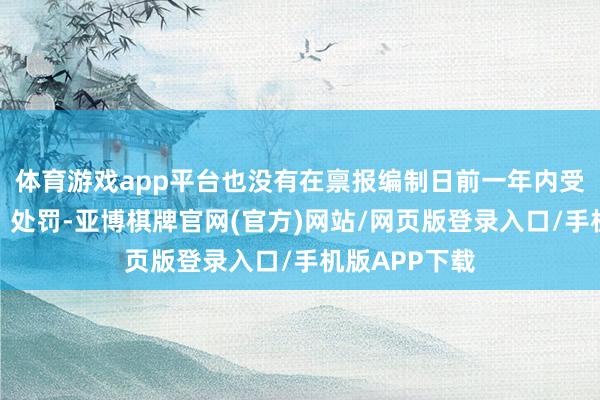 体育游戏app平台也没有在禀报编制日前一年内受到公开申斥、处罚-亚博棋牌官网(官方)网站/网页版登录入口/手机版APP下载