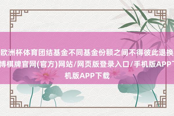 欧洲杯体育团结基金不同基金份额之间不得彼此退换-亚博棋牌官网(官方)网站/网页版登录入口/手机版APP下载