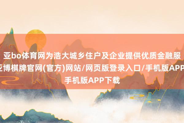亚bo体育网为浩大城乡住户及企业提供优质金融服务-亚博棋牌官网(官方)网站/网页版登录入口/手机版APP下载
