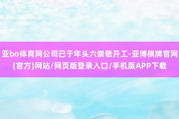 亚bo体育网公司已于年头六崇敬开工-亚博棋牌官网(官方)网站/网页版登录入口/手机版APP下载