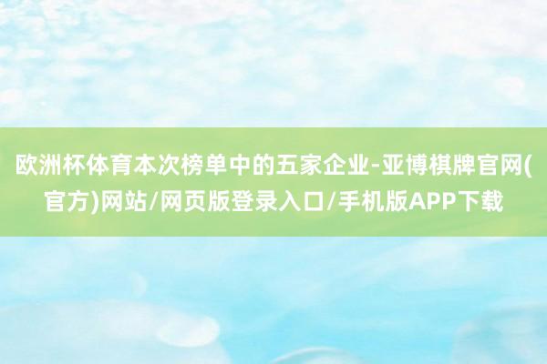 欧洲杯体育本次榜单中的五家企业-亚博棋牌官网(官方)网站/网页版登录入口/手机版APP下载
