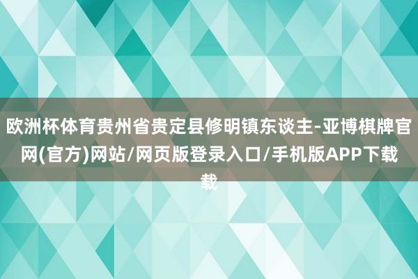 欧洲杯体育贵州省贵定县修明镇东谈主-亚博棋牌官网(官方)网站/网页版登录入口/手机版APP下载