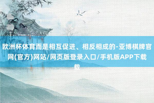 欧洲杯体育而是相互促进、相反相成的-亚博棋牌官网(官方)网站/网页版登录入口/手机版APP下载