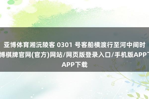 亚博体育湘沅陵客 0301 号客船横渡行至河中间时-亚博棋牌官网(官方)网站/网页版登录入口/手机版APP下载