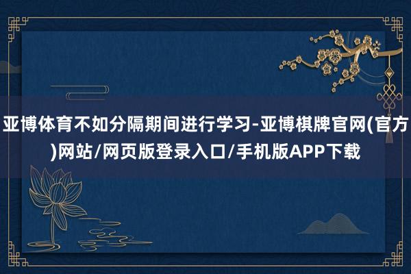 亚博体育不如分隔期间进行学习-亚博棋牌官网(官方)网站/网页版登录入口/手机版APP下载