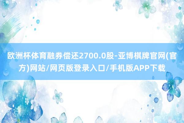 欧洲杯体育融券偿还2700.0股-亚博棋牌官网(官方)网站/网页版登录入口/手机版APP下载