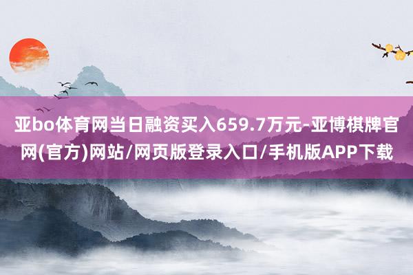 亚bo体育网当日融资买入659.7万元-亚博棋牌官网(官方)网站/网页版登录入口/手机版APP下载