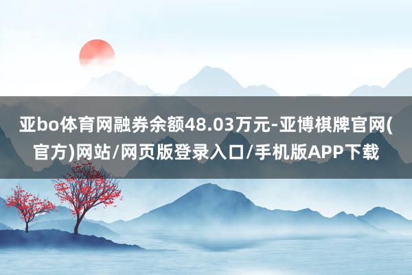 亚bo体育网融券余额48.03万元-亚博棋牌官网(官方)网站/网页版登录入口/手机版APP下载