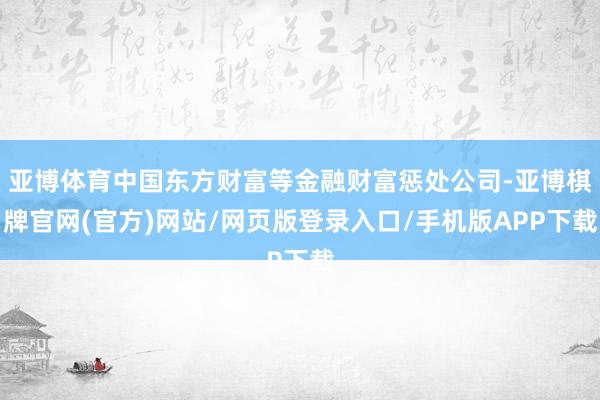 亚博体育中国东方财富等金融财富惩处公司-亚博棋牌官网(官方)网站/网页版登录入口/手机版APP下载