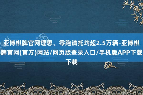 亚博棋牌官网理思、零跑请托均超2.5万辆-亚博棋牌官网(官方)网站/网页版登录入口/手机版APP下载