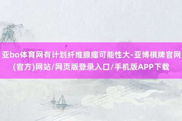 亚bo体育网有计划纤维腺瘤可能性大-亚博棋牌官网(官方)网站/网页版登录入口/手机版APP下载