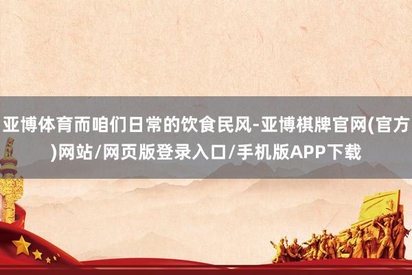 亚博体育而咱们日常的饮食民风-亚博棋牌官网(官方)网站/网页版登录入口/手机版APP下载
