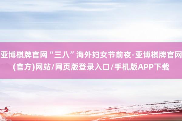 亚博棋牌官网“三八”海外妇女节前夜-亚博棋牌官网(官方)网站/网页版登录入口/手机版APP下载