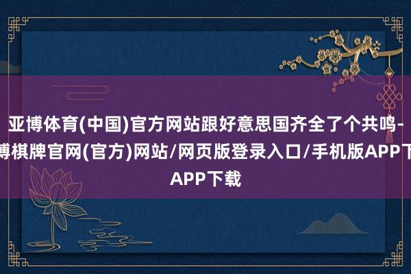 亚博体育(中国)官方网站跟好意思国齐全了个共鸣-亚博棋牌官网(官方)网站/网页版登录入口/手机版APP下载