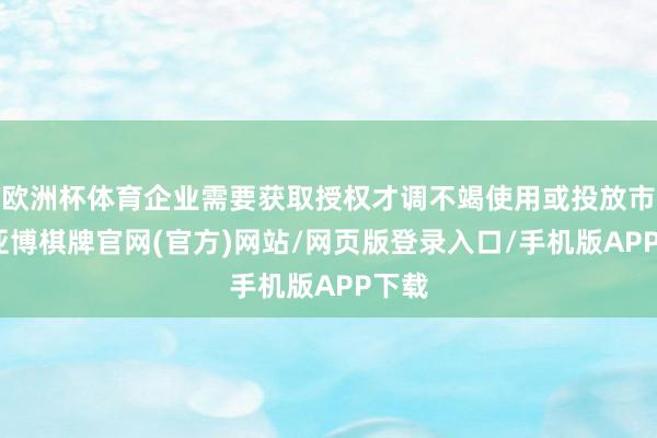 欧洲杯体育企业需要获取授权才调不竭使用或投放市集-亚博棋牌官网(官方)网站/网页版登录入口/手机版APP下载