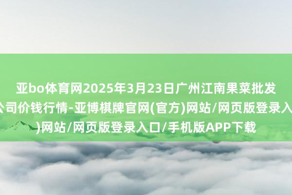 亚bo体育网2025年3月23日广州江南果菜批发市集策画科罚有限公司价钱行情-亚博棋牌官网(官方)网站/网页版登录入口/手机版APP下载