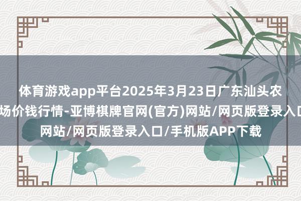 体育游戏app平台2025年3月23日广东汕头农副产物批发中心商场价钱行情-亚博棋牌官网(官方)网站/网页版登录入口/手机版APP下载