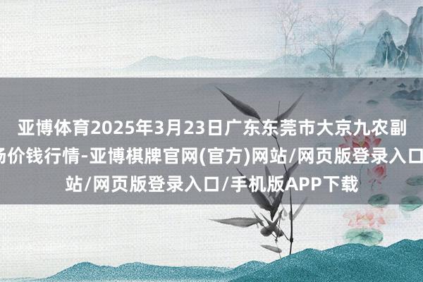 亚博体育2025年3月23日广东东莞市大京九农副产物中心批发商场价钱行情-亚博棋牌官网(官方)网站/网页版登录入口/手机版APP下载
