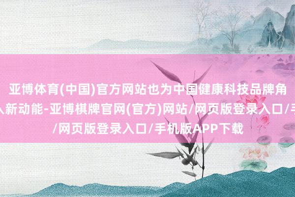 亚博体育(中国)官方网站也为中国健康科技品牌角逐人人市集注入新动能-亚博棋牌官网(官方)网站/网页版登录入口/手机版APP下载