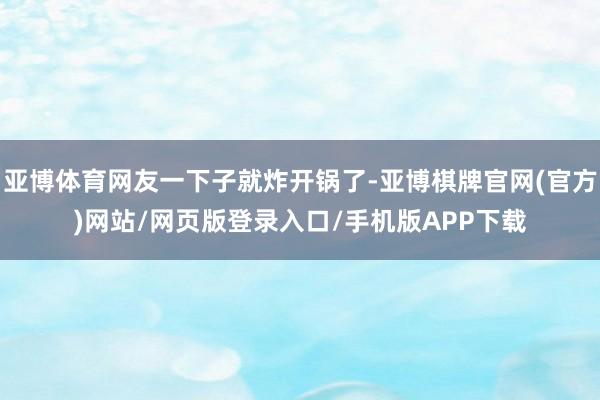 亚博体育网友一下子就炸开锅了-亚博棋牌官网(官方)网站/网页版登录入口/手机版APP下载