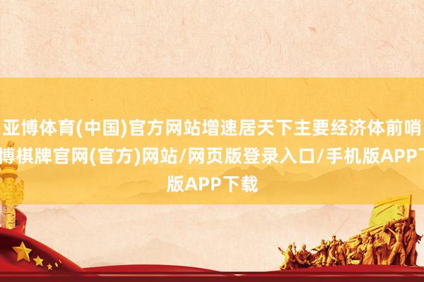 亚博体育(中国)官方网站增速居天下主要经济体前哨-亚博棋牌官网(官方)网站/网页版登录入口/手机版APP下载