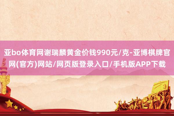 亚bo体育网谢瑞麟黄金价钱990元/克-亚博棋牌官网(官方)网站/网页版登录入口/手机版APP下载