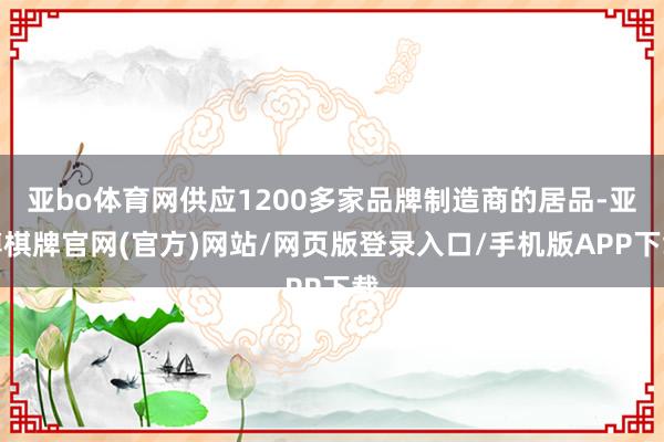 亚bo体育网供应1200多家品牌制造商的居品-亚博棋牌官网(官方)网站/网页版登录入口/手机版APP下载