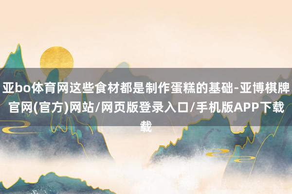 亚bo体育网这些食材都是制作蛋糕的基础-亚博棋牌官网(官方)网站/网页版登录入口/手机版APP下载