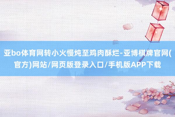 亚bo体育网转小火慢炖至鸡肉酥烂-亚博棋牌官网(官方)网站/网页版登录入口/手机版APP下载