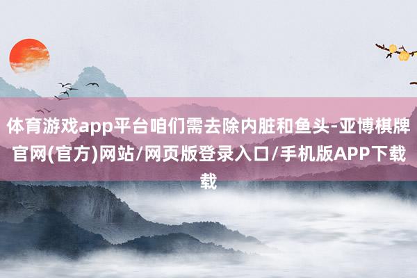 体育游戏app平台咱们需去除内脏和鱼头-亚博棋牌官网(官方)网站/网页版登录入口/手机版APP下载