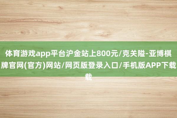 体育游戏app平台沪金站上800元/克关隘-亚博棋牌官网(官方)网站/网页版登录入口/手机版APP下载