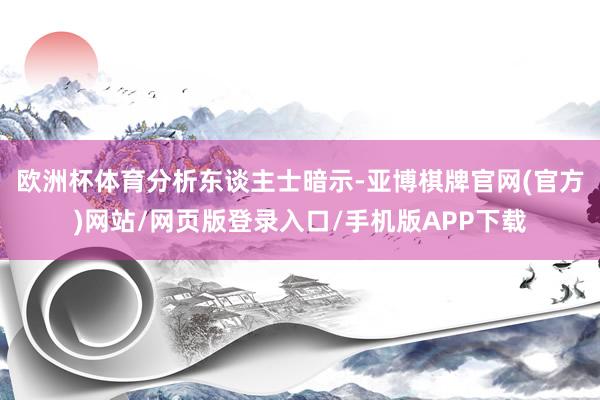 欧洲杯体育　　分析东谈主士暗示-亚博棋牌官网(官方)网站/网页版登录入口/手机版APP下载